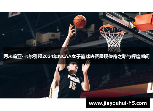 阿米莉亚·卡尔引领2024年NCAA女子篮球决赛展现传奇之路与辉煌瞬间