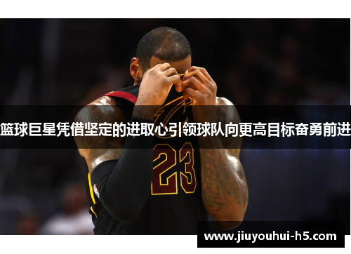 篮球巨星凭借坚定的进取心引领球队向更高目标奋勇前进