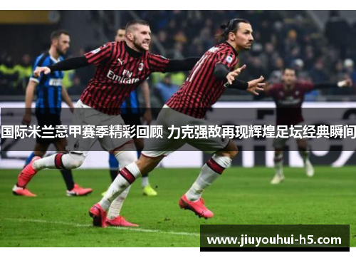 国际米兰意甲赛季精彩回顾 力克强敌再现辉煌足坛经典瞬间