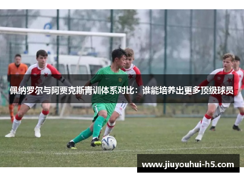 佩纳罗尔与阿贾克斯青训体系对比：谁能培养出更多顶级球员