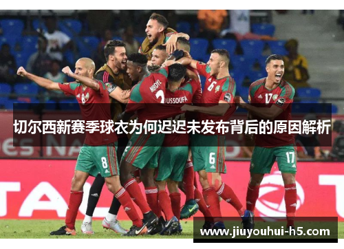 切尔西新赛季球衣为何迟迟未发布背后的原因解析