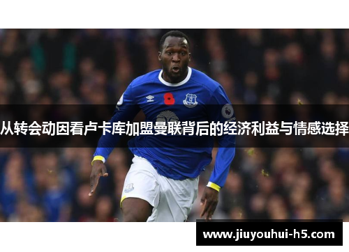 从转会动因看卢卡库加盟曼联背后的经济利益与情感选择 从转会动因看卢卡库加盟曼联背后的经济利益与情感选择