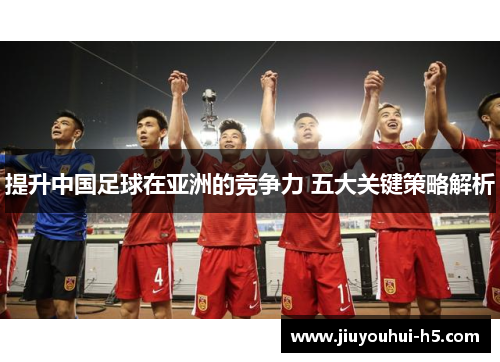 提升中国足球在亚洲的竞争力 五大关键策略解析